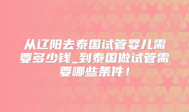 从辽阳去泰国试管婴儿需要多少钱_到泰国做试管需要哪些条件!