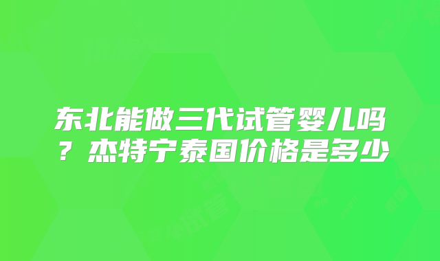 东北能做三代试管婴儿吗？杰特宁泰国价格是多少