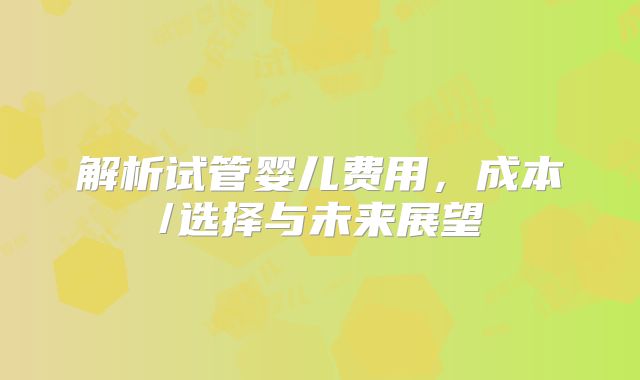 解析试管婴儿费用,成本/选择与未来展望