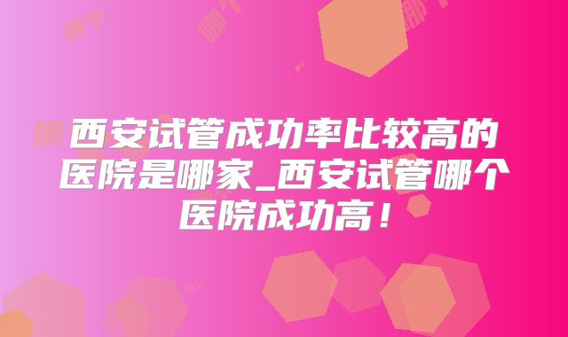 西安试管成功率比较高的医院是哪家_西安试管哪个医院成功高！