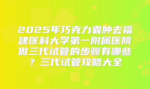 2025年巧克力囊肿去福建医科大学第一附属医院做三代试管的步骤有哪些?三代试管攻略大全
