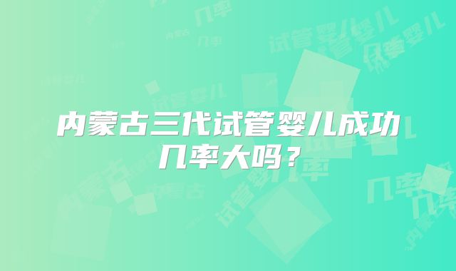 内蒙古三代试管婴儿成功几率大吗?