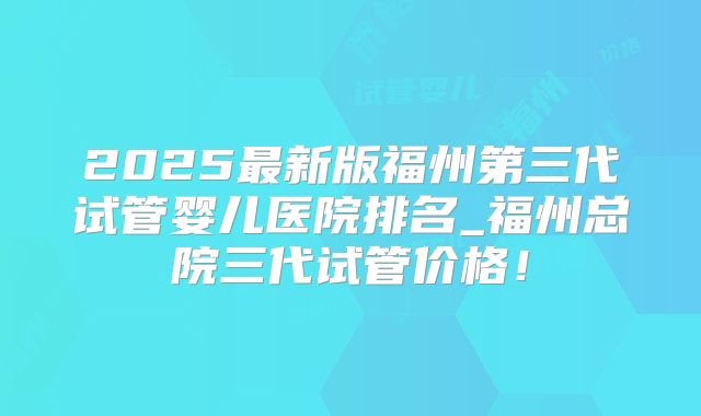 2025最新版福州第三代试管婴儿医院排名_福州总院三代试管价格!