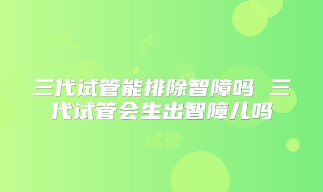 三代试管能排除智障吗 三代试管会生出智障儿吗