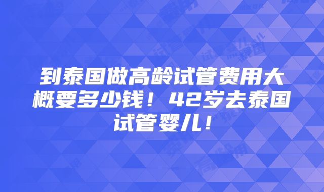 到泰国做高龄试管费用大概要多少钱！42岁去泰国试管婴儿！