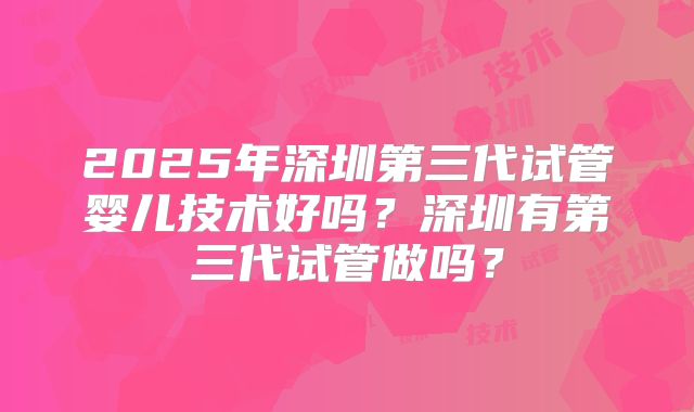 2025年深圳第三代试管婴儿技术好吗？深圳有第三代试管做吗？