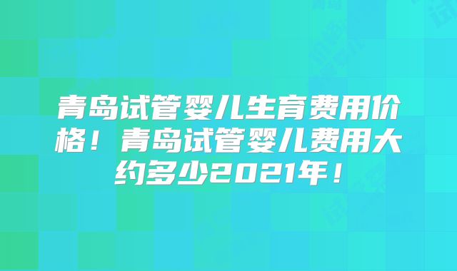 青岛试管婴儿生育费用价格!青岛试管婴儿费用大约多少2021年!