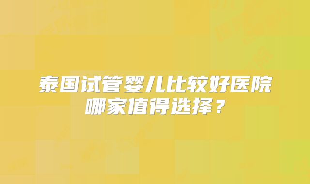 泰国试管婴儿比较好医院哪家值得选择?