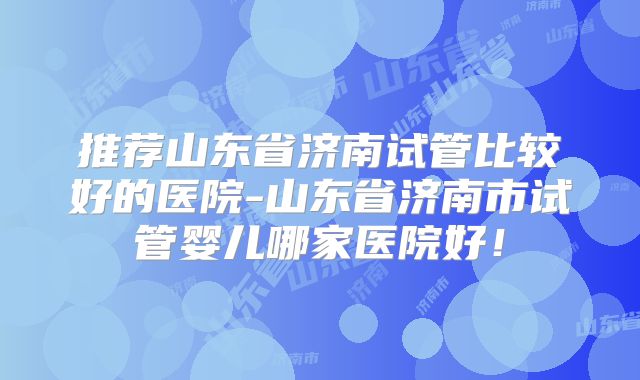 推荐山东省济南试管比较好的医院-山东省济南市试管婴儿哪家医院好!