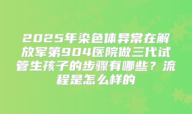 2025年染色体异常在解放军第904医院做三代试管生孩子的步骤有哪些?流程是怎么样的