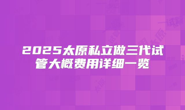2025太原私立做三代试管大概费用详细一览