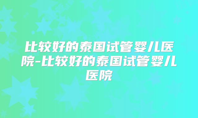 比较好的泰国试管婴儿医院-比较好的泰国试管婴儿医院