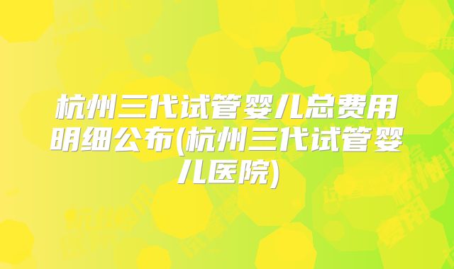 杭州三代试管婴儿总费用明细公布(杭州三代试管婴儿医院)