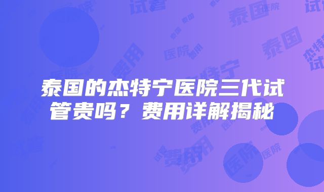 泰国的杰特宁医院三代试管贵吗？费用详解揭秘