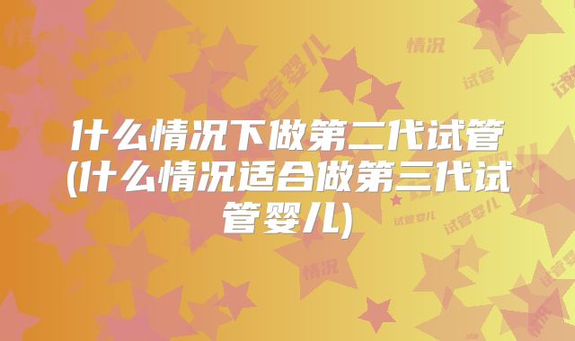 什么情况下做第二代试管(什么情况适合做第三代试管婴儿)
