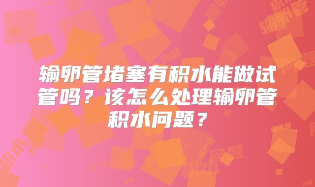 输卵管堵塞有积水能做试管吗？该怎么处理输卵管积水问题？