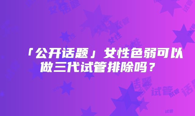 「公开话题」女性色弱可以做三代试管排除吗？