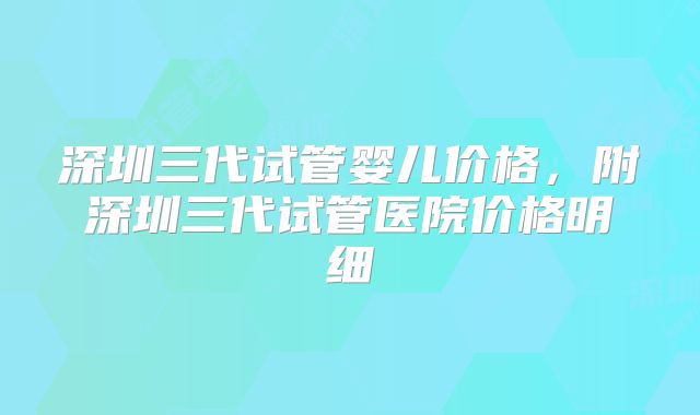 深圳三代试管婴儿价格，附深圳三代试管医院价格明细