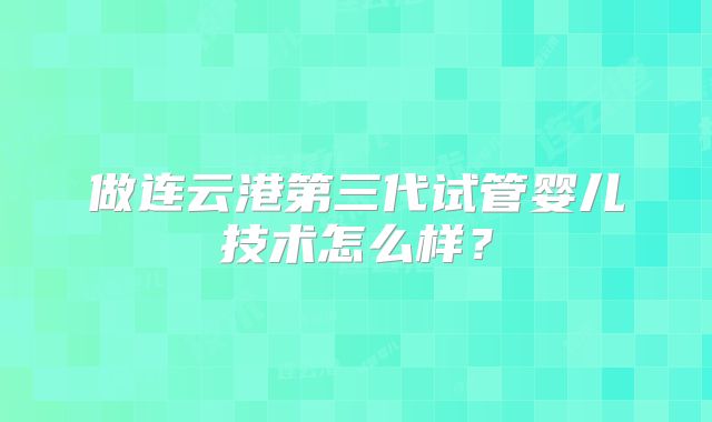 做连云港第三代试管婴儿技术怎么样?