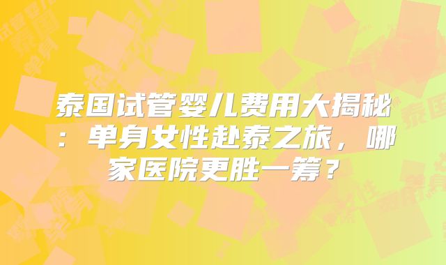 泰国试管婴儿费用大揭秘：单身女性赴泰之旅，哪家医院更胜一筹？