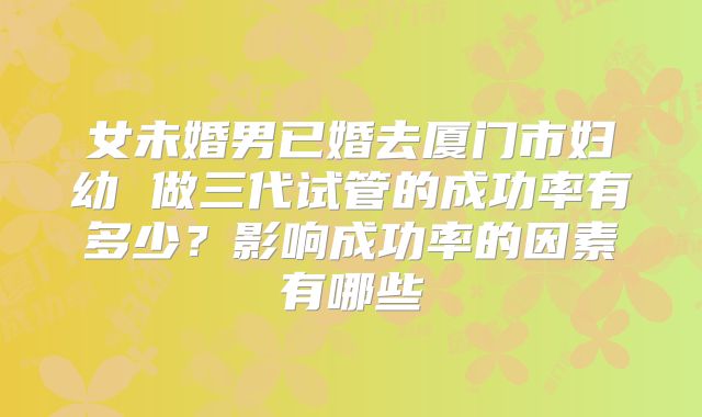 女未婚男已婚去厦门市妇幼 做三代试管的成功率有多少?影响成功率的因素有哪些