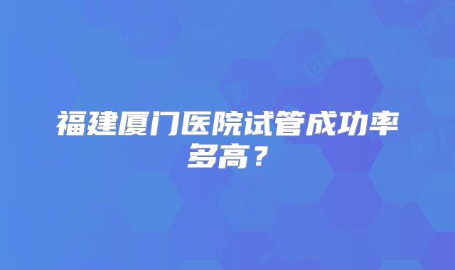 福建厦门医院试管成功率多高?