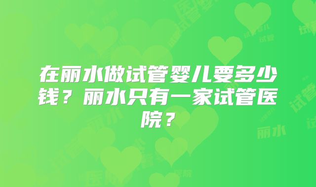 在丽水做试管婴儿要多少钱？丽水只有一家试管医院？