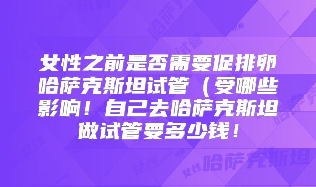 女性之前是否需要促排卵哈萨克斯坦试管(受哪些影响!自己去哈萨克斯坦做试管要多少钱!