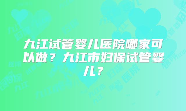九江试管婴儿医院哪家可以做？九江市妇保试管婴儿？