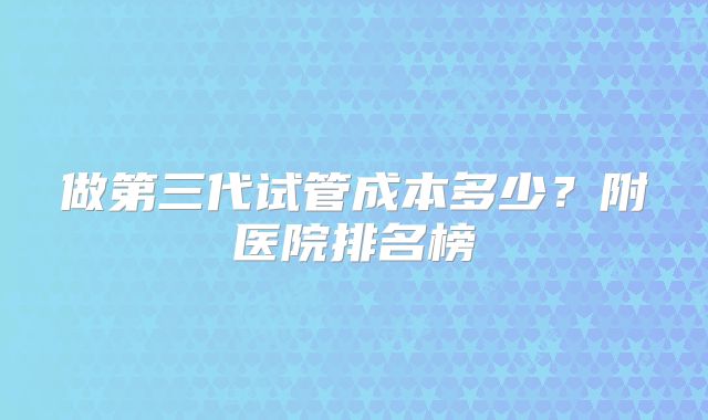 做第三代试管成本多少?附医院排名榜