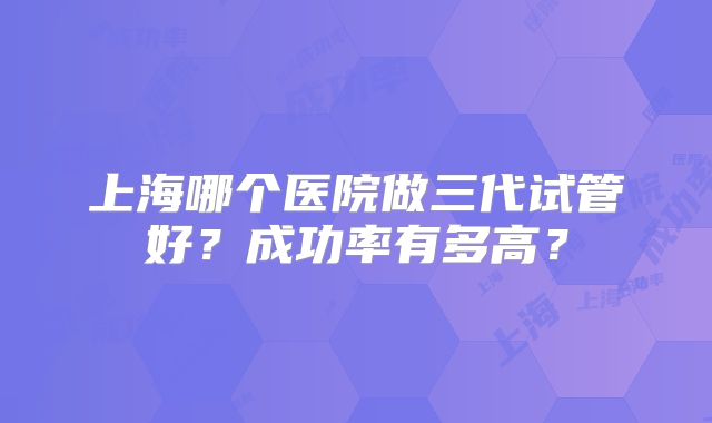 上海哪个医院做三代试管好?成功率有多高?