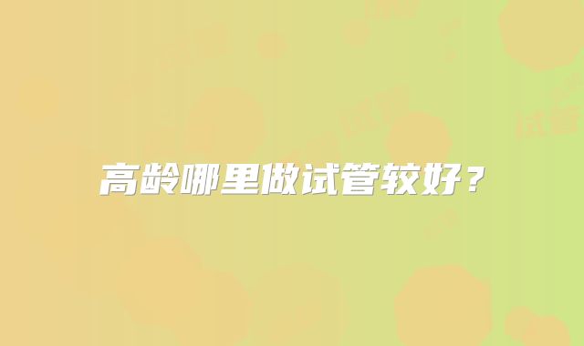 高龄哪里做试管较好？