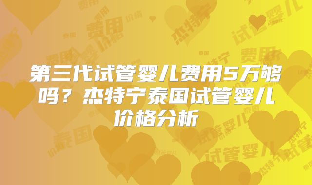 第三代试管婴儿费用5万够吗？杰特宁泰国试管婴儿价格分析