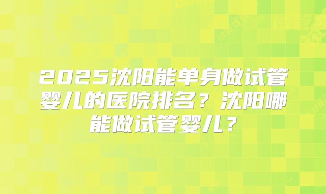 2025沈阳能单身做试管婴儿的医院排名?沈阳哪能做试管婴儿?