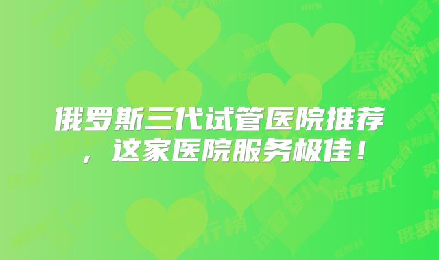 俄罗斯三代试管医院推荐，这家医院服务极佳！