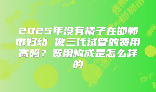 2025年没有精子在邯郸市妇幼 做三代试管的费用高吗?费用构成是怎么样的