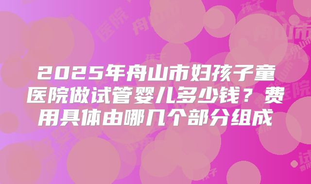 2025年舟山市妇孩子童医院做试管婴儿多少钱？费用具体由哪几个部分组成