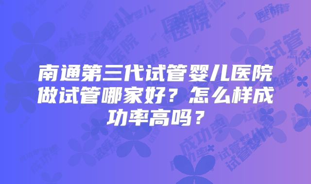 南通第三代试管婴儿医院做试管哪家好?怎么样成功率高吗?