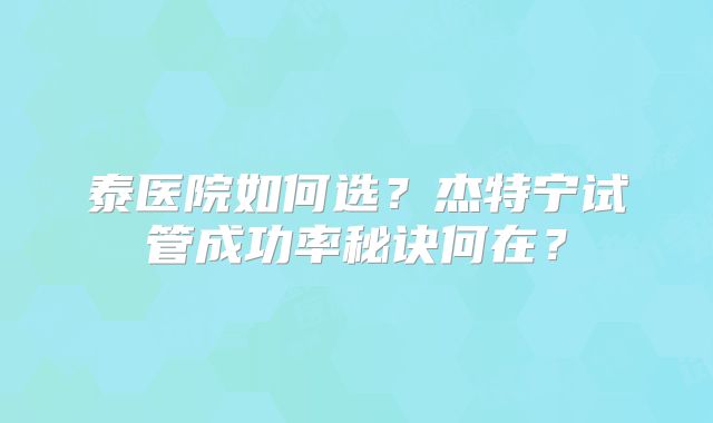 泰医院如何选?杰特宁试管成功率秘诀何在?