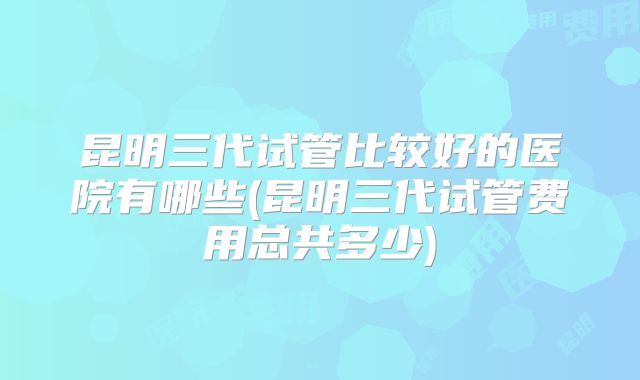 昆明三代试管比较好的医院有哪些(昆明三代试管费用总共多少)