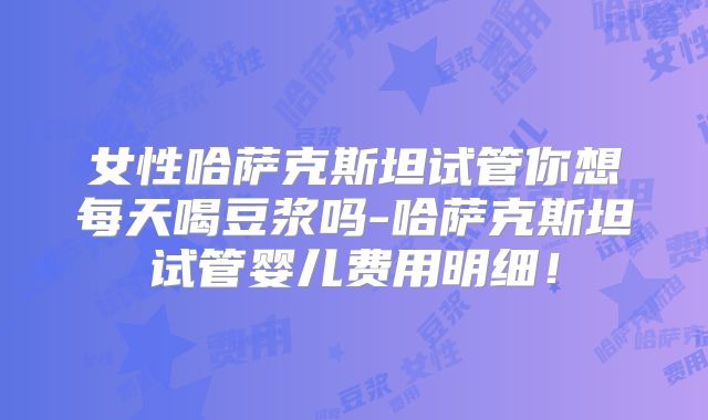 女性哈萨克斯坦试管你想每天喝豆浆吗-哈萨克斯坦试管婴儿费用明细！