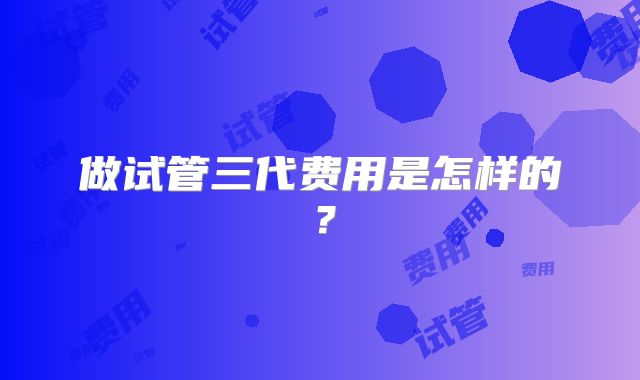 做试管三代费用是怎样的？