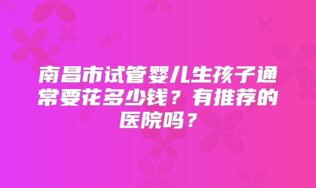 南昌市试管婴儿生孩子通常要花多少钱?有推荐的医院吗?