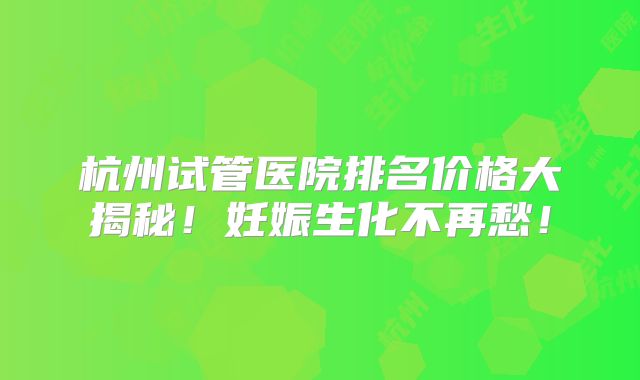 杭州试管医院排名价格大揭秘!妊娠生化不再愁!