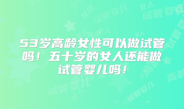 53岁高龄女性可以做试管吗!五十岁的女人还能做试管婴儿吗!