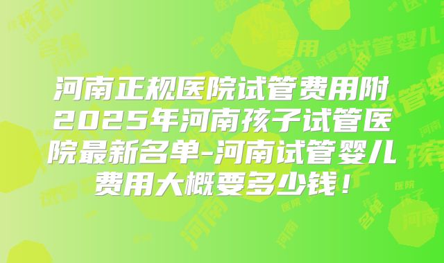河南正规医院试管费用附2025年河南孩子试管医院最新名单-河南试管婴儿费用大概要多少钱！