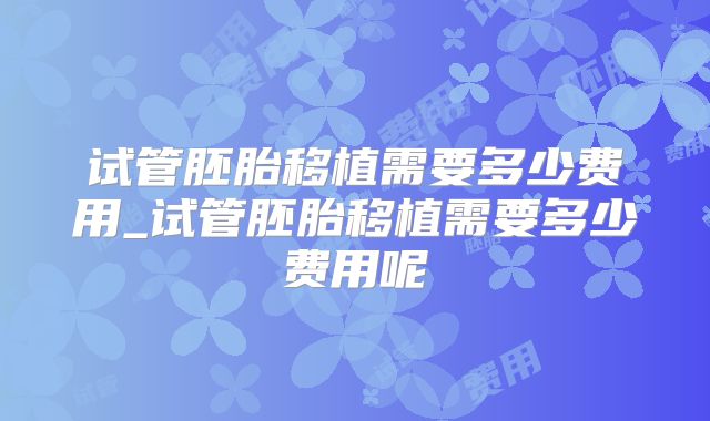 试管胚胎移植需要多少费用_试管胚胎移植需要多少费用呢