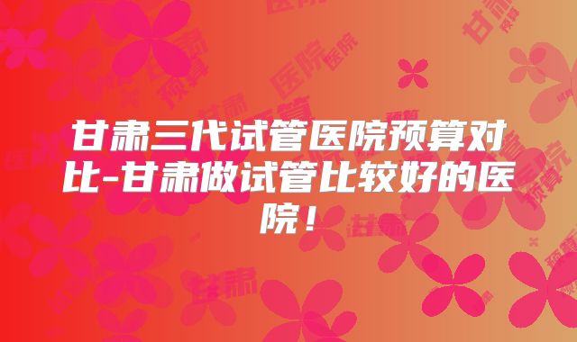 甘肃三代试管医院预算对比-甘肃做试管比较好的医院！