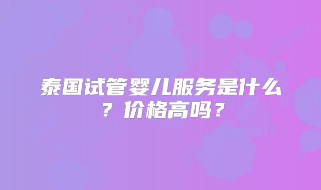泰国试管婴儿服务是什么?价格高吗?