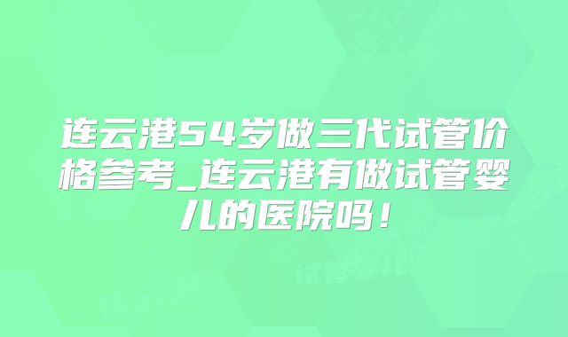 连云港54岁做三代试管价格参考_连云港有做试管婴儿的医院吗！